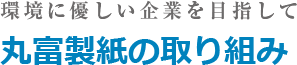 環境に優しい企業を目指して
丸富製紙の取り組み