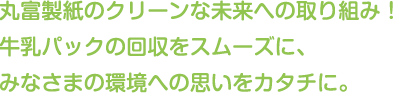 丸富製紙のクリーンな未来への取り組み！
牛乳パックの回収をスムーズに、みなさまの環境への思いをカタチに。