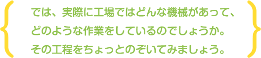 では、実際に工場ではどんな機械があって、どのような作業をしているのでしょうか。その工程をちょっとのぞいてみましょう。