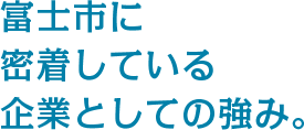 富士市に密着している企業としての強み。